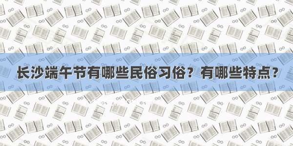 长沙端午节有哪些民俗习俗？有哪些特点？