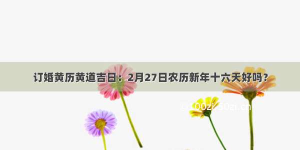 订婚黄历黄道吉日：2月27日农历新年十六天好吗？