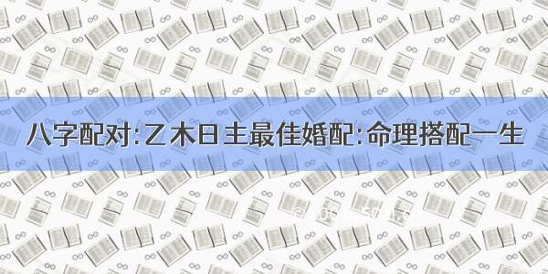 八字配对:乙木日主最佳婚配:命理搭配一生