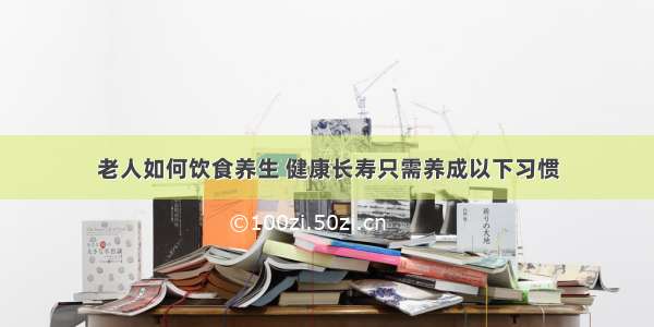 老人如何饮食养生 健康长寿只需养成以下习惯