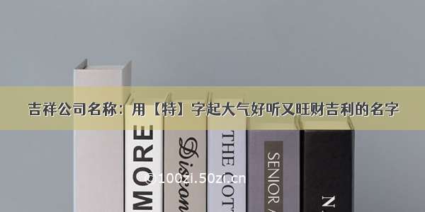 吉祥公司名称：用【特】字起大气好听又旺财吉利的名字