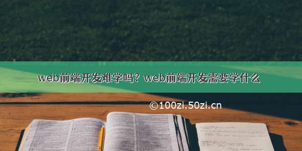 web前端开发难学吗？web前端开发需要学什么