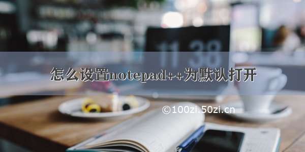 怎么设置notepad++为默认打开