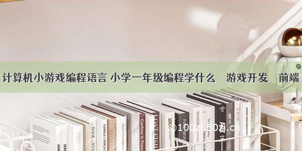 计算机小游戏编程语言 小学一年级编程学什么 – 游戏开发 – 前端