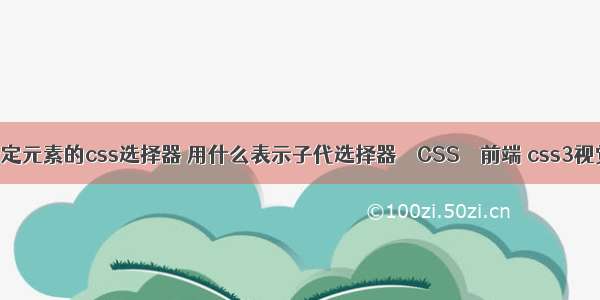 如何获取指定元素的css选择器 用什么表示子代选择器 – CSS – 前端 css3视觉效果代码