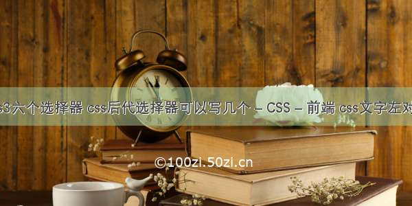 css3六个选择器 css后代选择器可以写几个 – CSS – 前端 css文字左对齐