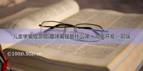 儿童学编程游戏 趣味编程是什么课 – 游戏开发 – 前端