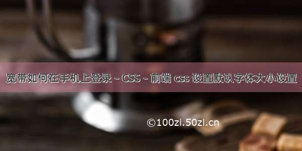 宽带如何在手机上登录 – CSS – 前端 css 设置默认字体大小设置