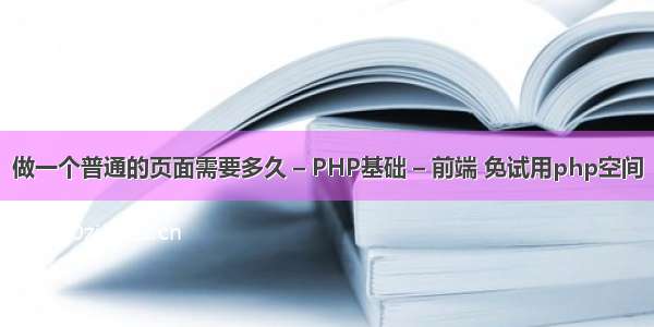 做一个普通的页面需要多久 – PHP基础 – 前端 免试用php空间