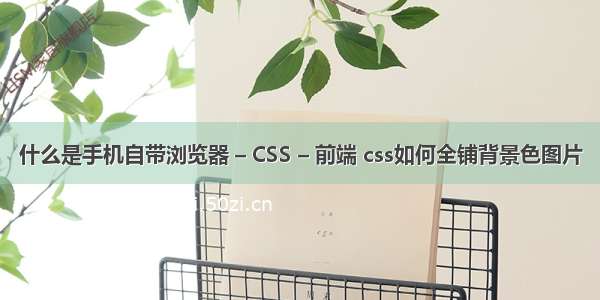 什么是手机自带浏览器 – CSS – 前端 css如何全铺背景色图片