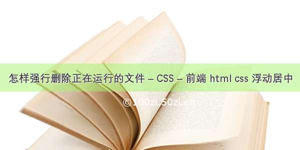 怎样强行删除正在运行的文件 – CSS – 前端 html css 浮动居中