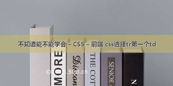 不知道能不能学会 – CSS – 前端 css选择tr第一个td