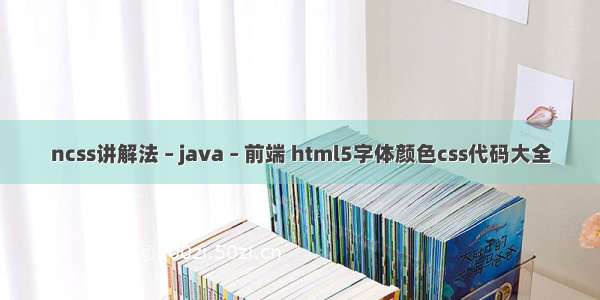 ncss讲解法 – java – 前端 html5字体颜色css代码大全