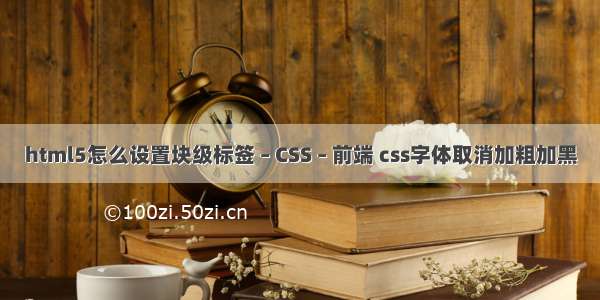 html5怎么设置块级标签 – CSS – 前端 css字体取消加粗加黑