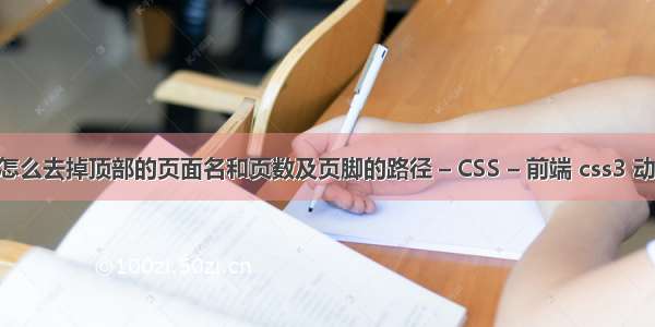 web打印时怎么去掉顶部的页面名和页数及页脚的路径 – CSS – 前端 css3 动画效果 连续