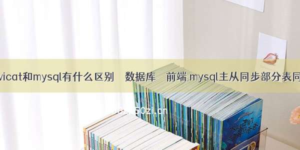 navicat和mysql有什么区别 – 数据库 – 前端 mysql主从同步部分表同步