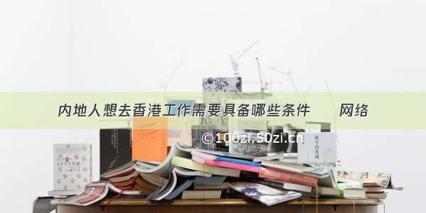 内地人想去香港工作需要具备哪些条件 – 网络