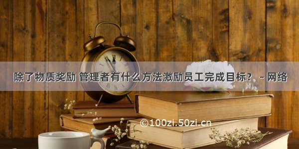 除了物质奖励 管理者有什么方法激励员工完成目标？ – 网络