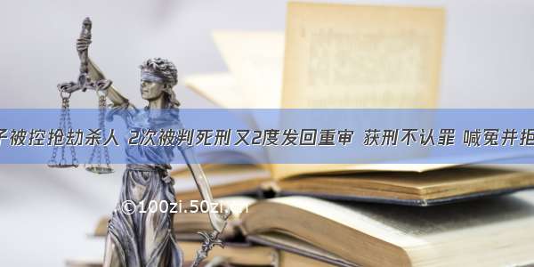 福清男子被控抢劫杀人 2次被判死刑又2度发回重审 获刑不认罪 喊冤并拒减刑 最