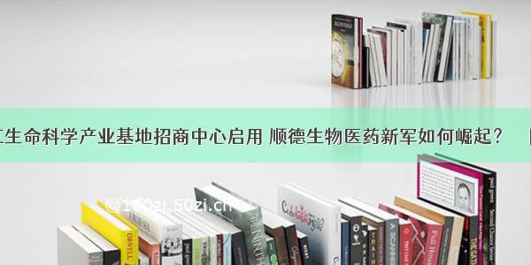 龙江生命科学产业基地招商中心启用 顺德生物医药新军如何崛起？ – 网络