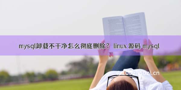 mysql卸载不干净怎么彻底删除？ linux 源码 mysql