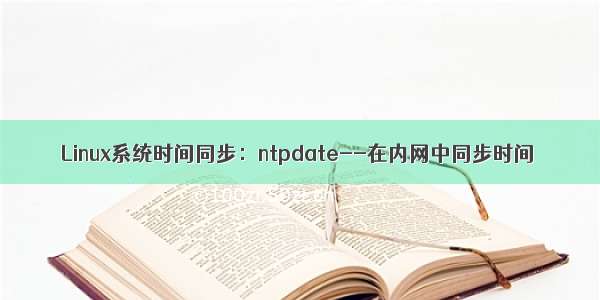 Linux系统时间同步：ntpdate--在内网中同步时间