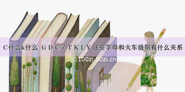 C什么k什么_G D C Z T K L Y 这些字母和火车级别有什么关系