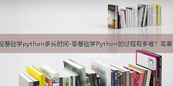 编程没基础学python多长时间-零基础学Python的过程有多难？需要多久？