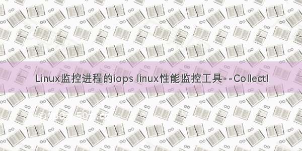 Linux监控进程的iops linux性能监控工具--Collectl