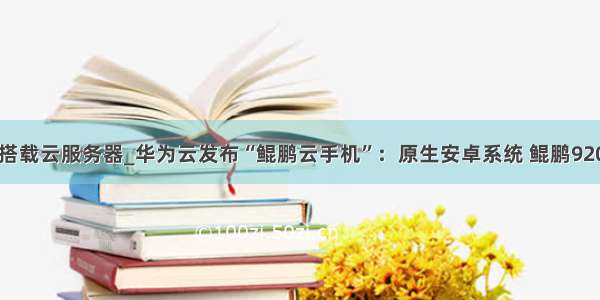 手机搭载云服务器_华为云发布“鲲鹏云手机”：原生安卓系统 鲲鹏920加持