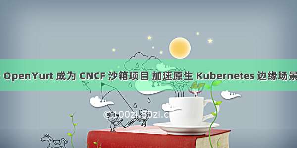 阿里云 OpenYurt 成为 CNCF 沙箱项目 加速原生 Kubernetes 边缘场景全覆盖