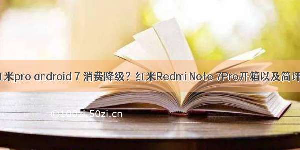 红米pro android 7 消费降级？红米Redmi Note 7Pro开箱以及简评