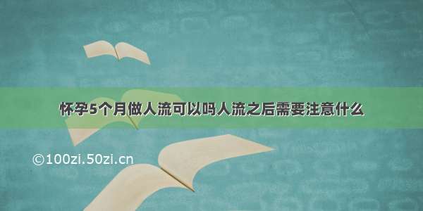 怀孕5个月做人流可以吗人流之后需要注意什么