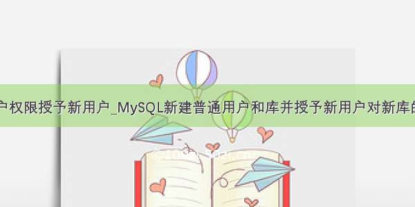 mysql把用户权限授予新用户_MySQL新建普通用户和库并授予新用户对新库的所有权限...