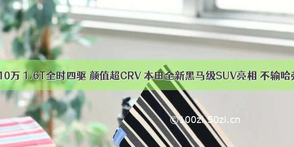 售价10万 1.6T全时四驱 颜值超CRV 本田全新黑马级SUV亮相 不输哈弗H6