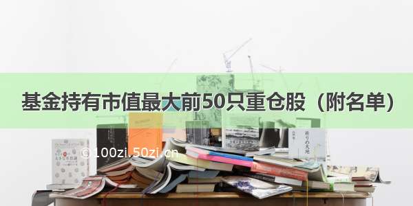 基金持有市值最大前50只重仓股（附名单）