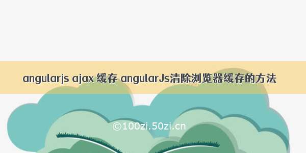 angularjs ajax 缓存 angularJs清除浏览器缓存的方法