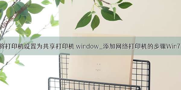 在计算机b上将打印机设置为共享打印机 window_添加网络打印机的步骤Win7与winXP有什