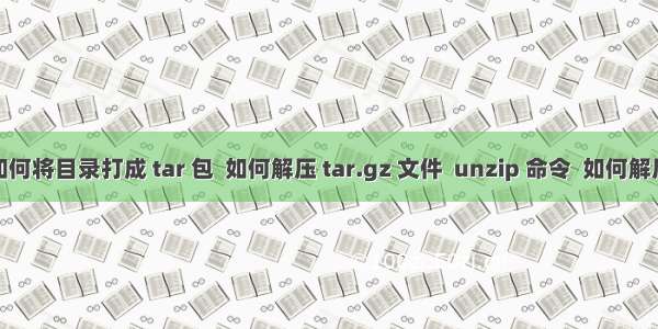 Linux -- 如何将目录打成 tar 包  如何解压 tar.gz 文件  unzip 命令  如何解压 .tar 文件