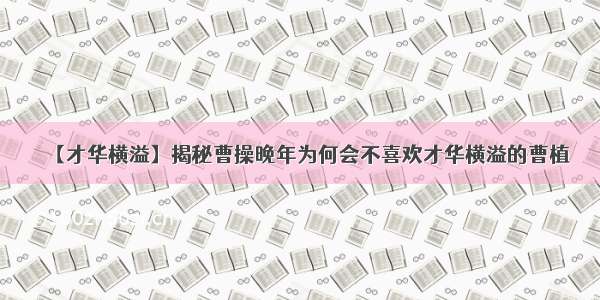 【才华横溢】揭秘曹操晚年为何会不喜欢才华横溢的曹植