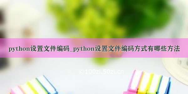 python设置文件编码_python设置文件编码方式有哪些方法