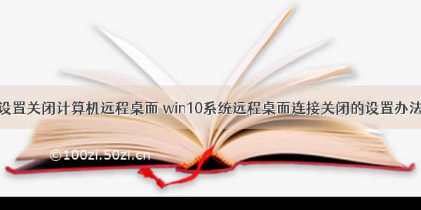 设置关闭计算机远程桌面 win10系统远程桌面连接关闭的设置办法