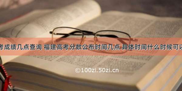 福建高考成绩几点查询 福建高考分数公布时间几点 具体时间什么时候可以查询...