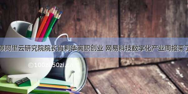 原阿里云研究院院长肖利华离职创业 网易科技数字化产业周报来了