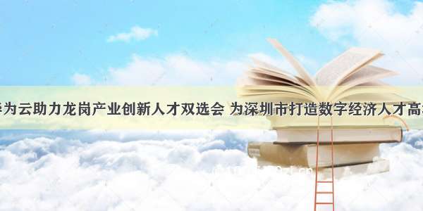 华为云助力龙岗产业创新人才双选会 为深圳市打造数字经济人才高地