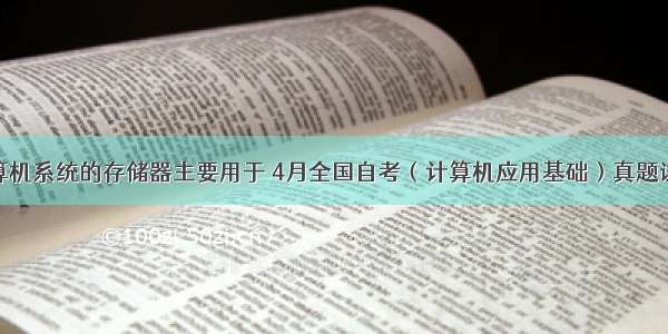 4.计算机系统的存储器主要用于 4月全国自考（计算机应用基础）真题试卷...