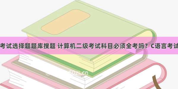 计算机二级考试选择题题库搜题 计算机二级考试科目必须全考吗？C语言考试题型是什么