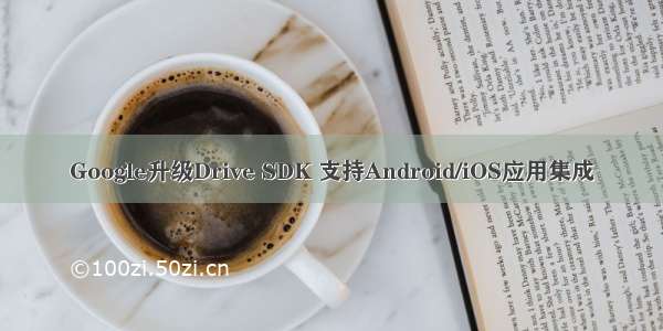 Google升级Drive SDK 支持Android/iOS应用集成