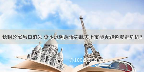 长租公寓风口消失 资本退潮后蛋壳赴美上市能否避免爆雷危机？