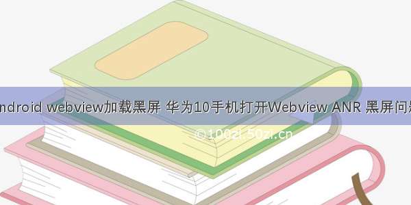 android webview加载黑屏 华为10手机打开Webview ANR 黑屏问题